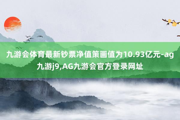 九游会体育最新钞票净值策画值为10.93亿元-ag九游j9,AG九游会官方登录网址