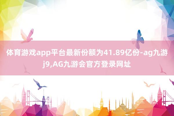 体育游戏app平台最新份额为41.89亿份-ag九游j9,AG九游会官方登录网址