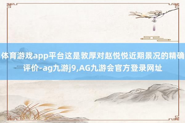 体育游戏app平台这是敦厚对赵悦悦近期景况的精确评价-ag九游j9,AG九游会官方登录网址