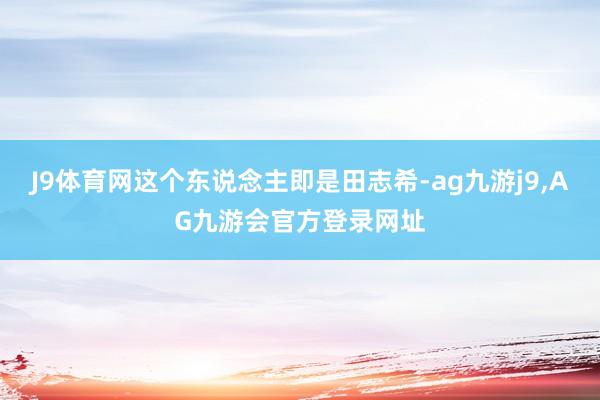 J9体育网这个东说念主即是田志希-ag九游j9,AG九游会官方登录网址