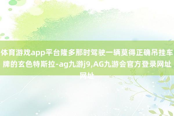 体育游戏app平台隆多那时驾驶一辆莫得正确吊挂车牌的玄色特斯拉-ag九游j9,AG九游会官方登录网址