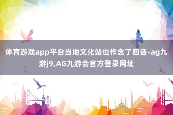 体育游戏app平台当地文化站也作念了回话-ag九游j9,AG九游会官方登录网址