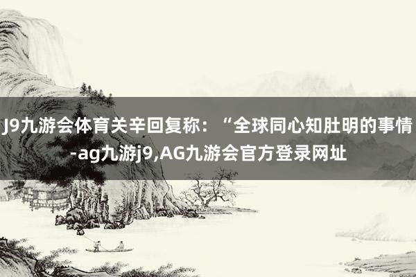 J9九游会体育关辛回复称：“全球同心知肚明的事情-ag九游j9,AG九游会官方登录网址