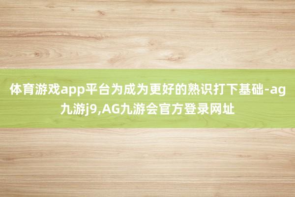 体育游戏app平台为成为更好的熟识打下基础-ag九游j9,AG九游会官方登录网址