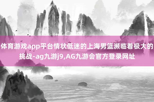 体育游戏app平台情状低迷的上海男篮濒临着极大的挑战-ag九游j9,AG九游会官方登录网址