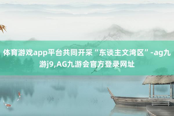 体育游戏app平台共同开采“东谈主文湾区”-ag九游j9,AG九游会官方登录网址