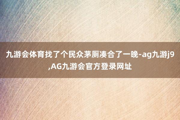 九游会体育找了个民众茅厕凑合了一晚-ag九游j9,AG九游会官方登录网址