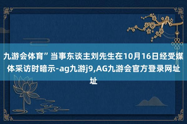 九游会体育”当事东谈主刘先生在10月16日经受媒体采访时暗示-ag九游j9,AG九游会官方登录网址