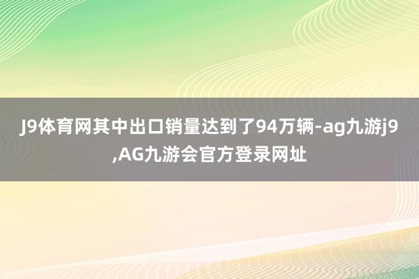 J9体育网其中出口销量达到了94万辆-ag九游j9,AG九游会官方登录网址