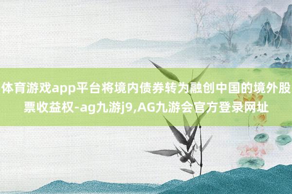 体育游戏app平台将境内债券转为融创中国的境外股票收益权-ag九游j9,AG九游会官方登录网址