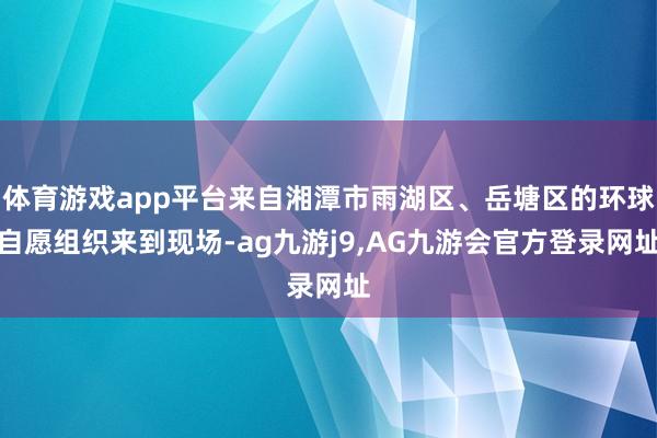 体育游戏app平台来自湘潭市雨湖区、岳塘区的环球自愿组织来到现场-ag九游j9,AG九游会官方登录网址