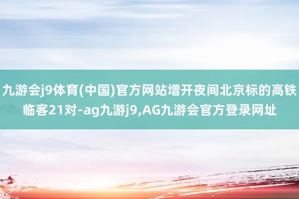 九游会j9体育(中国)官方网站增开夜间北京标的高铁临客21对-ag九游j9,AG九游会官方登录网址