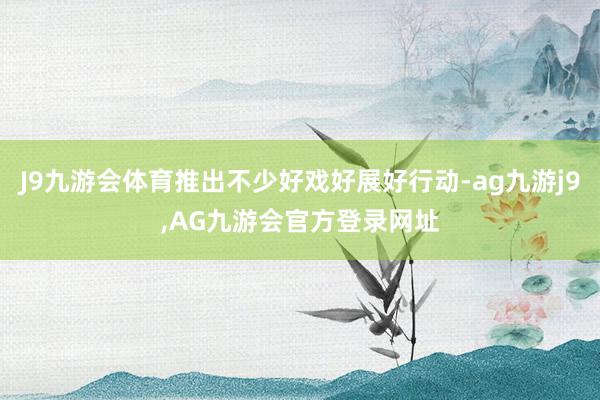 J9九游会体育推出不少好戏好展好行动-ag九游j9,AG九游会官方登录网址